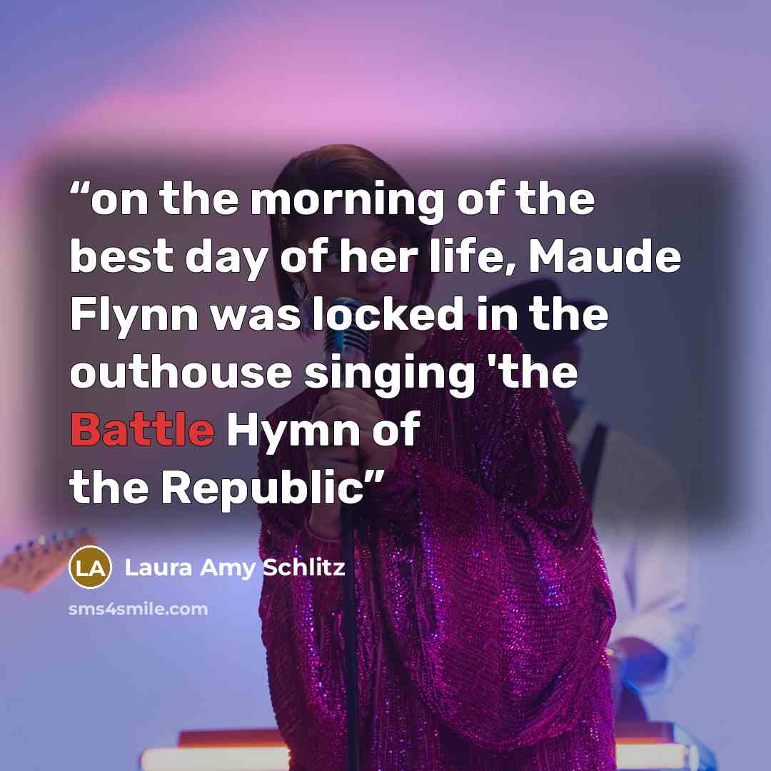 “on the morning of the best day of her life, Maude Flynn was locked in the outhouse singing 'the Battle Hymn of the Republic” quote by Laura Amy Schlitz