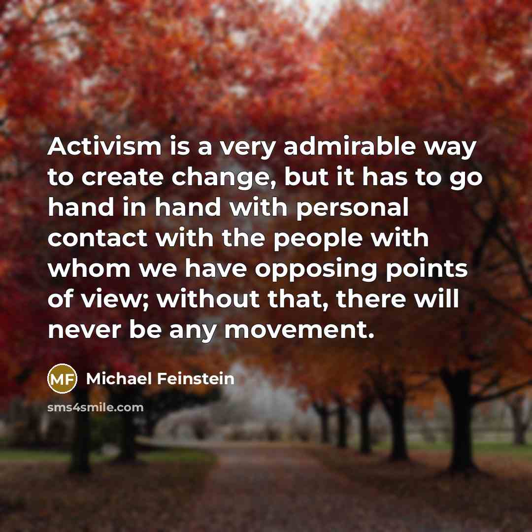 “Activism is a very admirable way to create change, but it has to go hand in hand with personal contact with the people with whom we have opposing points of view; without that, there will never be any movement.” quote by Michael Feinstein