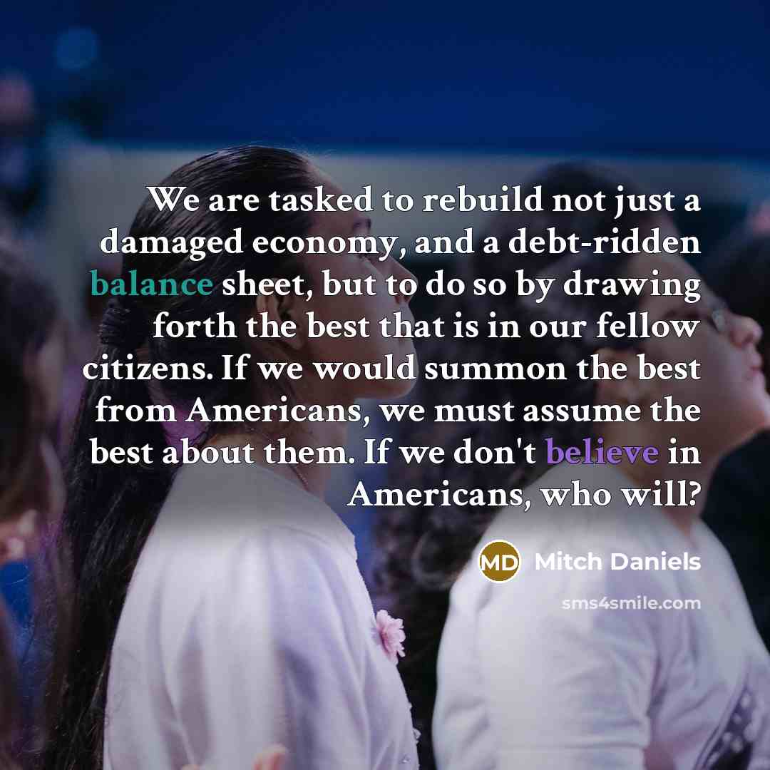 “We are tasked to rebuild not just a damaged economy, and a debt-ridden balance sheet, but to do so by drawing forth the best that is in our fellow citizens. If we would summon the best from Americans, we must assume the best about them. If we don't believe in Americans, who will?” quote by Mitch Daniels