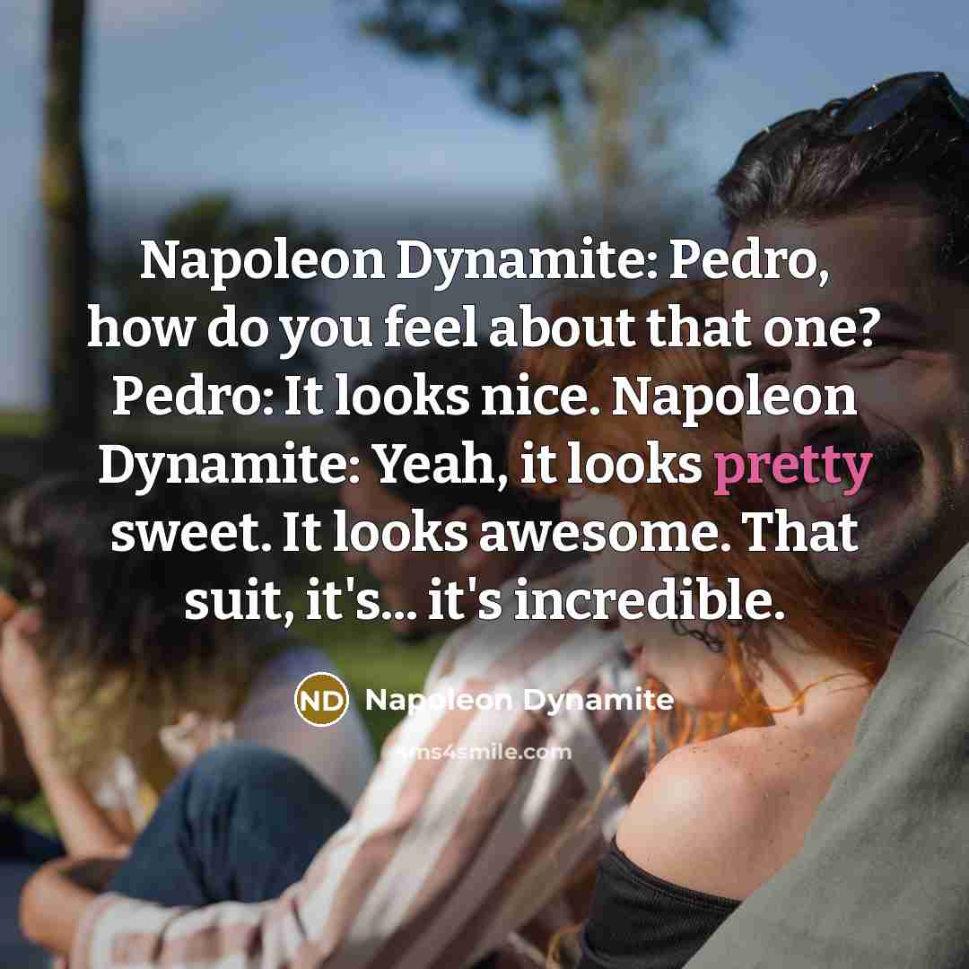 “Napoleon Dynamite: Pedro, how do you feel about that one? Pedro: It looks nice. Napoleon Dynamite: Yeah, it looks pretty sweet. It looks awesome. That suit, it's... it's incredible.” quote by Napoleon Dynamite