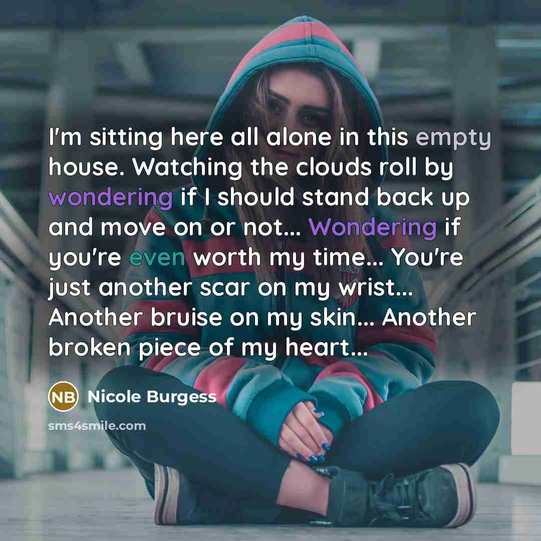 “I'm sitting here all alone in this empty house. Watching the clouds roll by wondering if I should stand back up and move on or not... Wondering if you're even worth my time... You're just another scar on my wrist... Another bruise on my skin... Another broken piece of my heart...” quote by Nicole Burgess