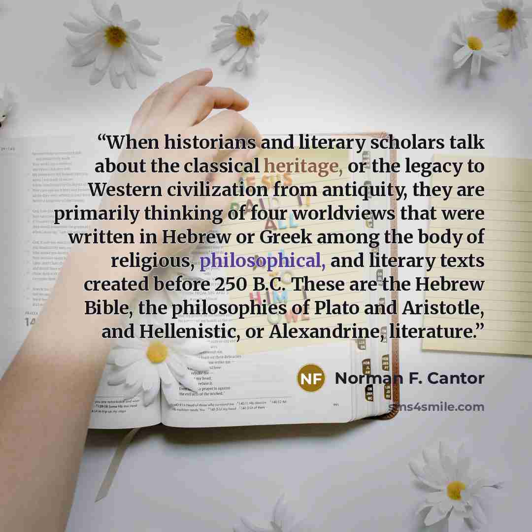 “When historians and literary scholars talk about the classical heritage, or the legacy to Western civilization from antiquity, they are primarily thinking of four worldviews that were written in Hebrew or Greek among the body of religious, philosophical, and literary texts created before 250 B.C…” quote by Norman F. Cantor