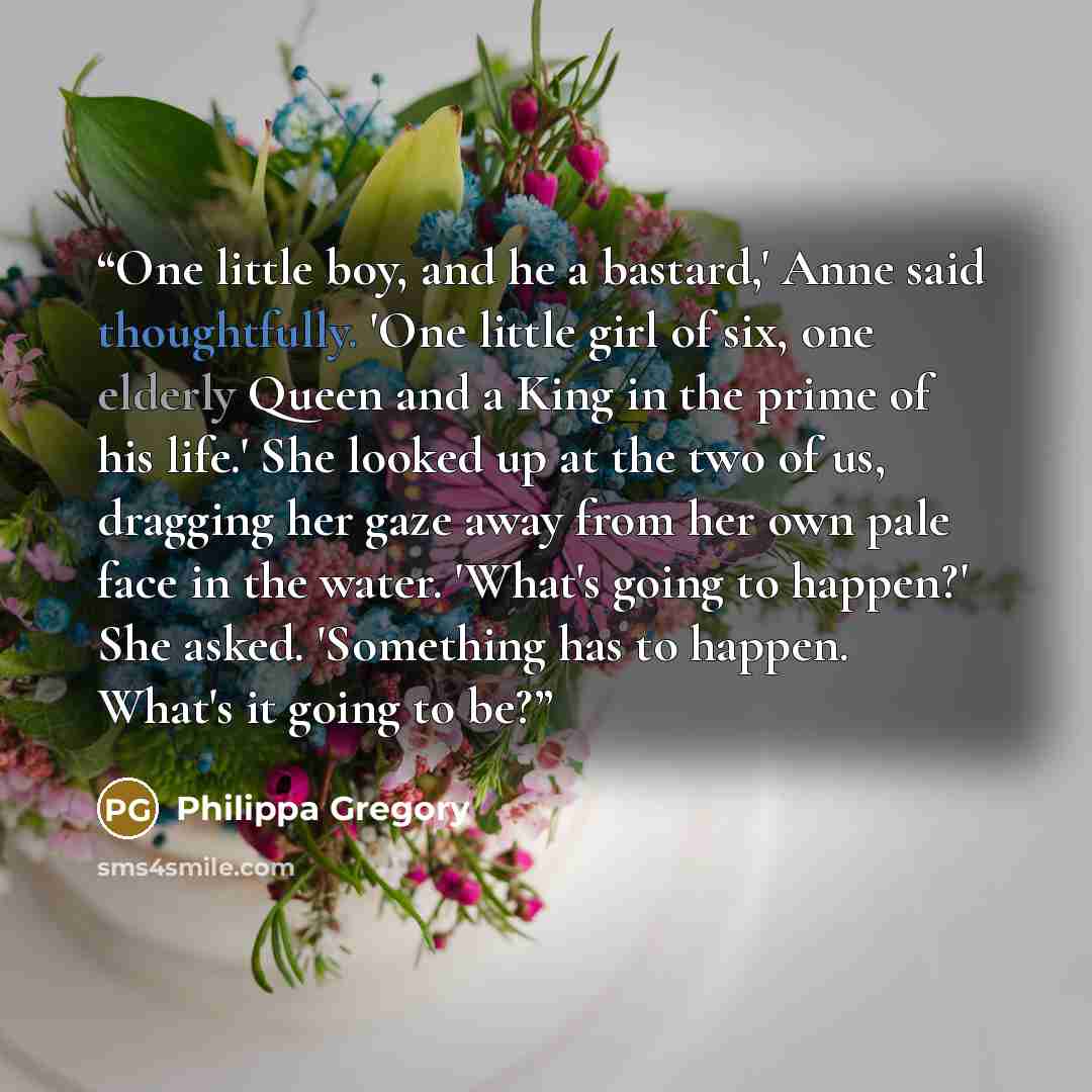 “One little boy, and he a bastard,' Anne said thoughtfully. 'One little girl of six, one elderly Queen and a King in the prime of his life.' She looked up at the two of us, dragging her gaze away from her own pale face in the water. 'What's going to happen?' She asked. 'Something has to happen…” quote by Philippa Gregory