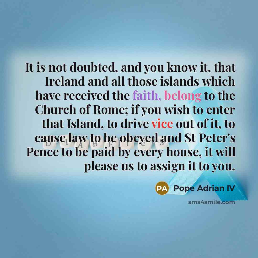 “It is not doubted, and you know it, that Ireland and all those islands which have received the faith, belong to the Church of Rome; if you wish to enter that Island, to drive vice out of it, to cause law to be obeyed and St Peter's Pence to be paid by every house, it will please us to assign it to…” quote by Pope Adrian IV