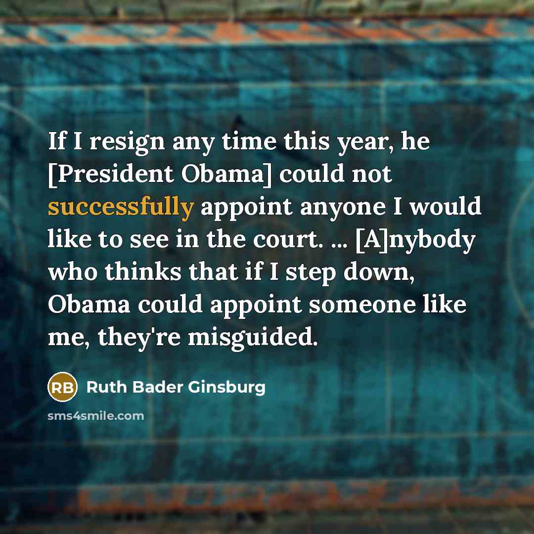 “If I resign any time this year, he [President Obama] could not successfully appoint anyone I would like to see in the court. ... [A]nybody who thinks that if I step down, Obama could appoint someone like me, they're misguided.” quote by Ruth Bader Ginsburg