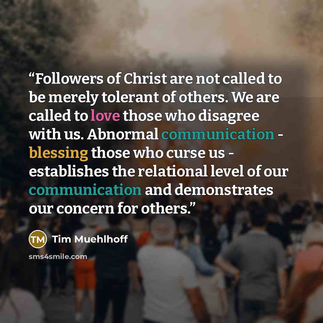 “Followers of Christ are not called to be merely tolerant of others. We are called to love those who disagree with us. Abnormal communication - blessing those who curse us - establishes the relational level of our communication and demonstrates our concern for others.” quote by Tim Muehlhoff