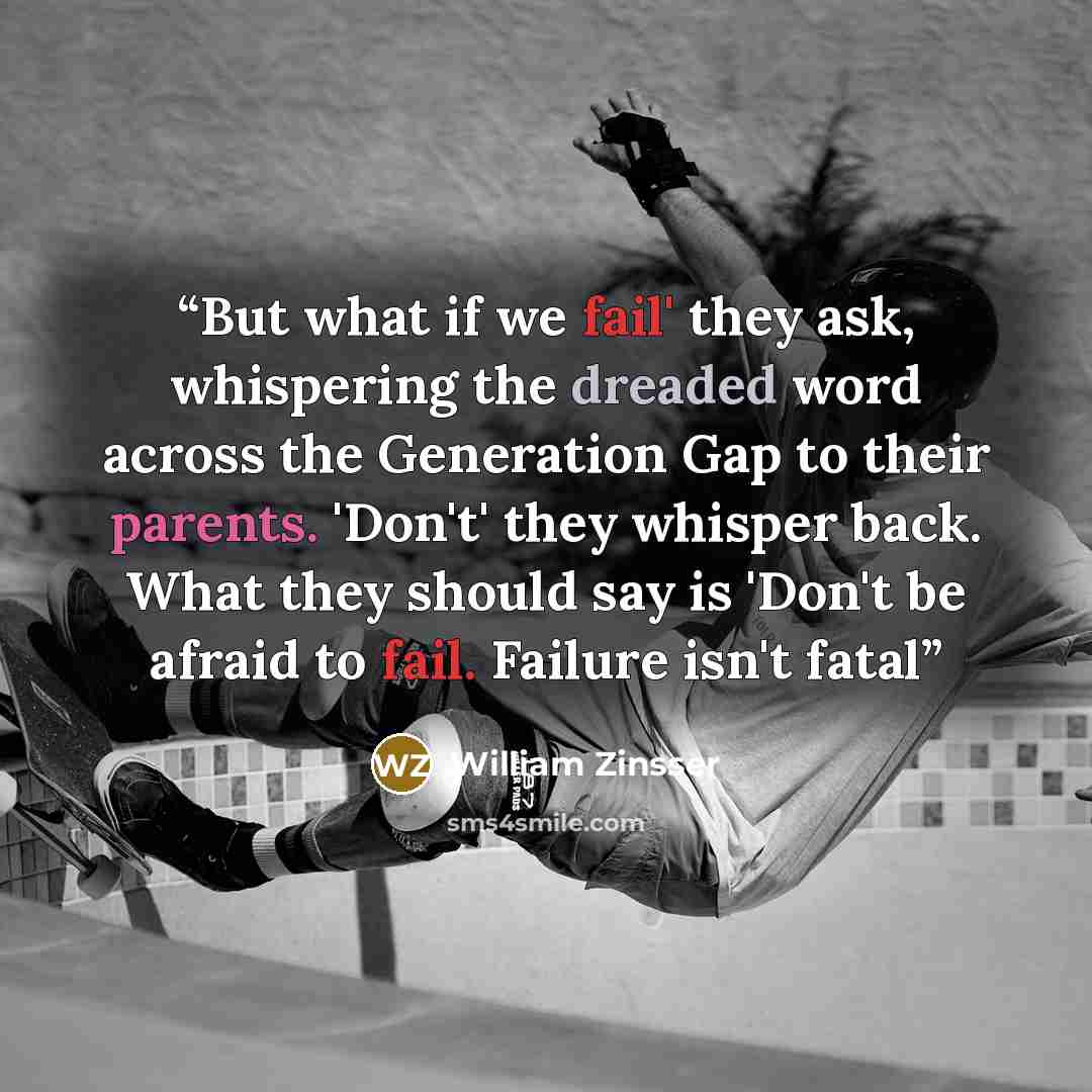 “But what if we fail' they ask, whispering the dreaded word across the Generation Gap to their parents. 'Don't' they whisper back. What they should say is 'Don't be afraid to fail. Failure isn't fatal” quote by William Zinsser