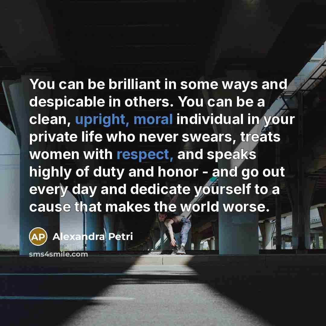“You can be brilliant in some ways and despicable in others. You can be a clean, upright, moral individual in your private life who never swears, treats women with respect, and speaks highly of duty and honor - and go out every day and dedicate yourself to a cause that makes the world worse.” quote by Alexandra Petri