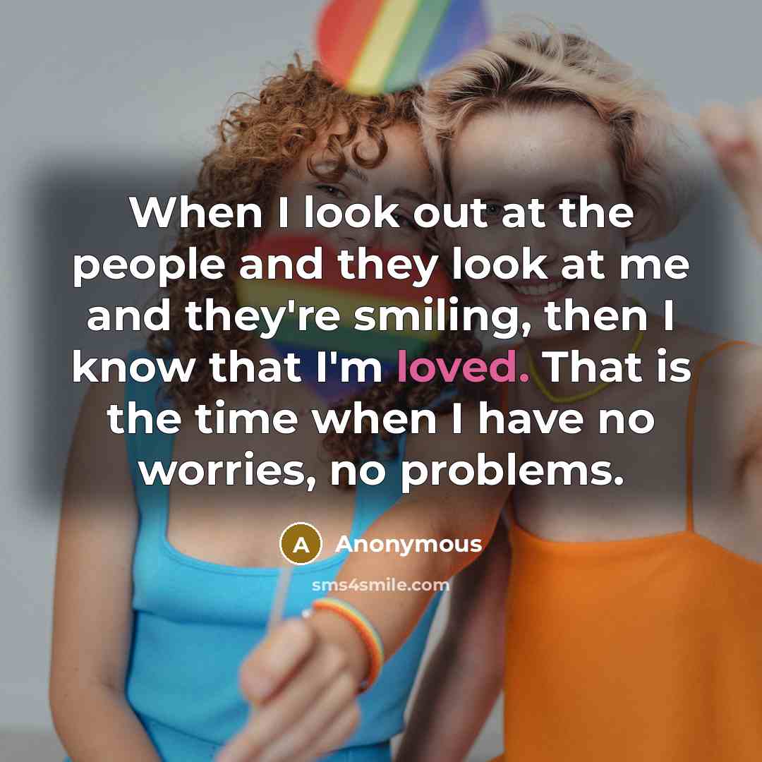 “When I look out at the people and they look at me and they're smiling, then I know that I'm loved. That is the time when I have no worries, no problems.” quote by Anonymous