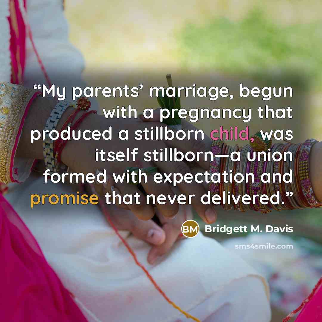 “My parents’ marriage, begun with a pregnancy that produced a stillborn child, was itself stillborn—a union formed with expectation and promise that never delivered.” quote by Bridgett M. Davis