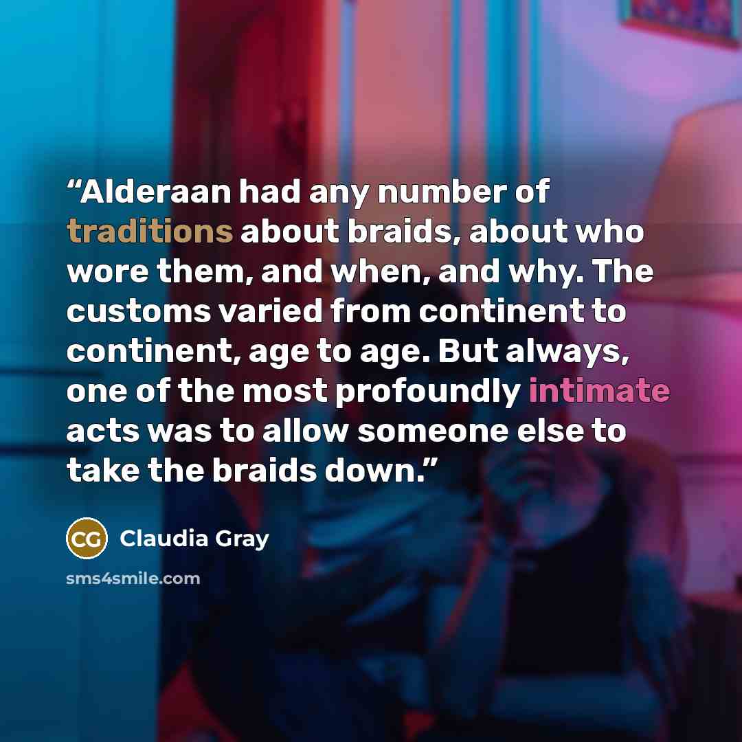 “Alderaan had any number of traditions about braids, about who wore them, and when, and why. The customs varied from continent to continent, age to age. But always, one of the most profoundly intimate acts was to allow someone else to take the braids down.” quote by Claudia Gray