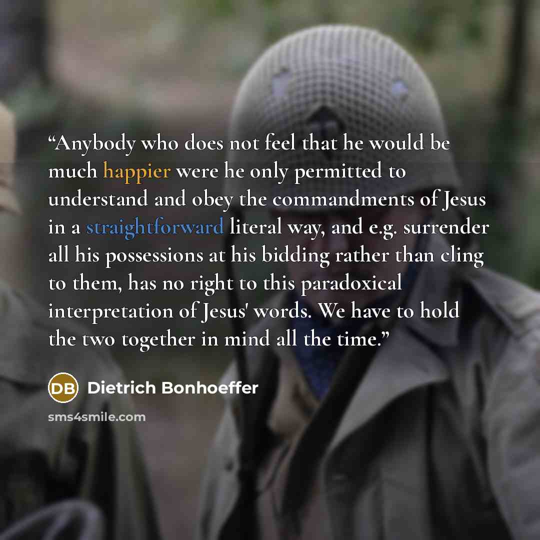 “Anybody who does not feel that he would be much happier were he only permitted to understand and obey the commandments of Jesus in a straightforward literal way, and e.g. surrender all his possessions at his bidding rather than cling to them, has no right to this paradoxical interpretation of…” quote by Dietrich Bonhoeffer