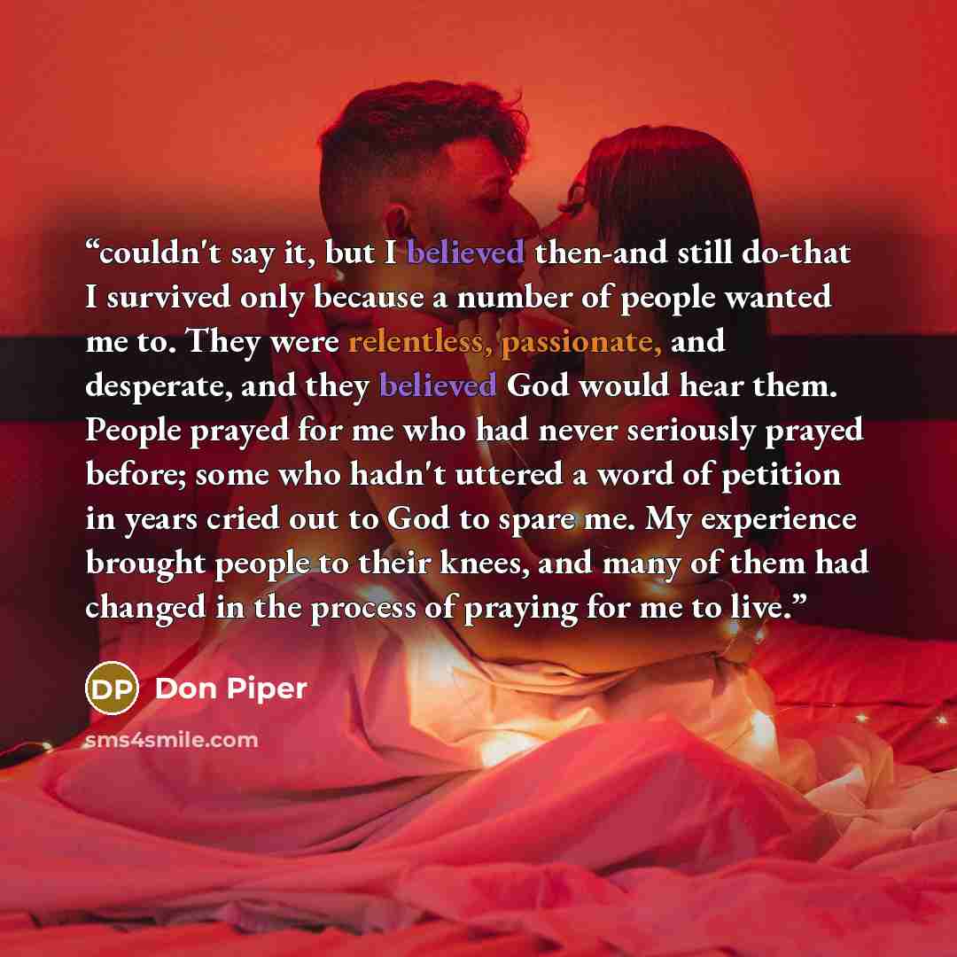 “couldn't say it, but I believed then-and still do-that I survived only because a number of people wanted me to. They were relentless, passionate, and desperate, and they believed God would hear them. People prayed for me who had never seriously prayed before; some who hadn't uttered a word of…” quote by Don Piper