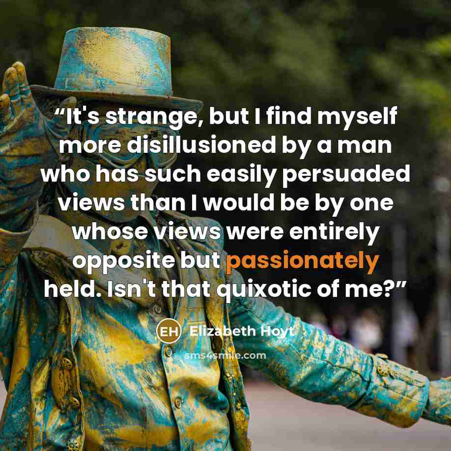 “It's strange, but I find myself more disillusioned by a man who has such easily persuaded views than I would be by one whose views were entirely opposite but passionately held. Isn't that quixotic of me?” quote by Elizabeth Hoyt