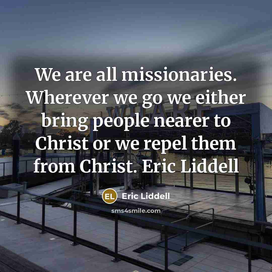 “We are all missionaries. Wherever we go we either bring people nearer to Christ or we repel them from Christ. Eric Liddell” quote by Eric Liddell
