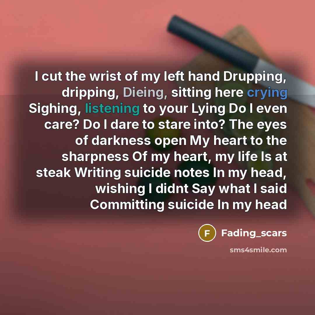 “I cut the wrist of my left hand Drupping, dripping, Dieing, sitting here crying Sighing, listening to your Lying Do I even care? Do I dare to stare into? The eyes of darkness open My heart to the sharpness Of my heart, my life Is at steak Writing suicide notes In my head, wishing I didnt Say what…” quote by Fading_scars