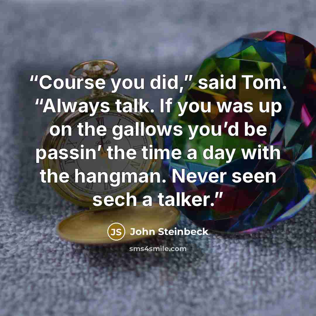“Course you did,” said Tom. “Always talk. If you was up on the gallows you’d be passin’ the time a day with the hangman. Never seen sech a talker.” quote by John Steinbeck