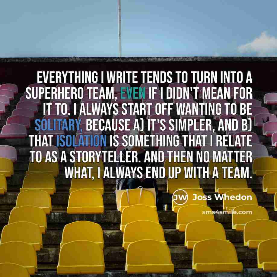 “Everything I write tends to turn into a superhero team, even if I didn't mean for it to. I always start off wanting to be solitary, because a) it's simpler, and b) that isolation is something that I relate to as a storyteller. And then no matter what, I always end up with a team.” quote by Joss Whedon