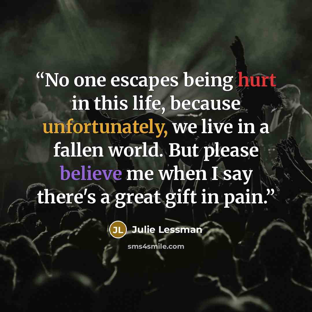 “No one escapes being hurt in this life, because unfortunately, we live in a fallen world. But please believe me when I say there's a great gift in pain.” quote by Julie Lessman