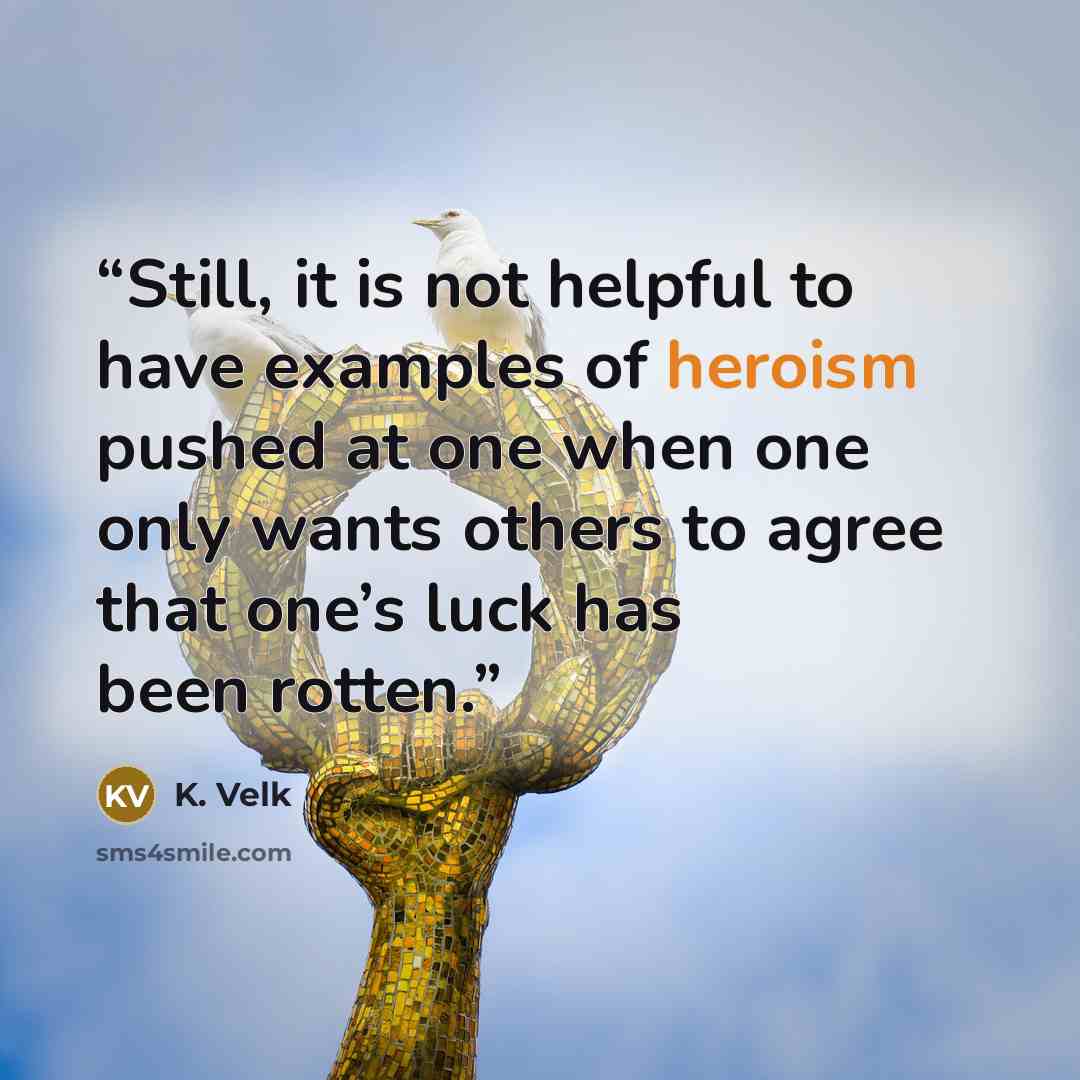 “Still, it is not helpful to have examples of heroism pushed at one when one only wants others to agree that one’s luck has been rotten.” quote by K. Velk