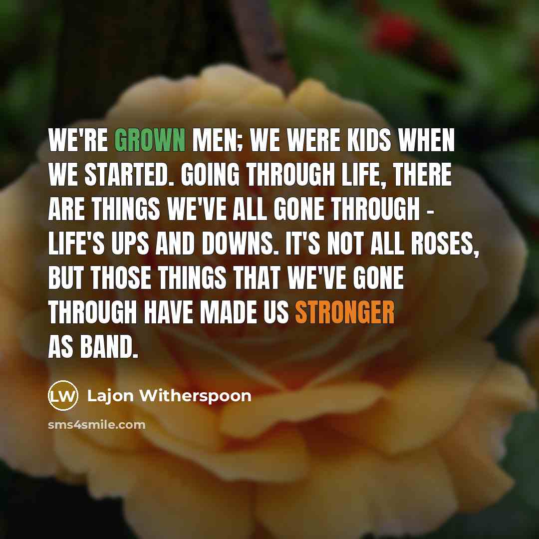 “We're grown men; we were kids when we started. Going through life, there are things we've all gone through - life's ups and downs. It's not all roses, but those things that we've gone through have made us stronger as band.” quote by Lajon Witherspoon