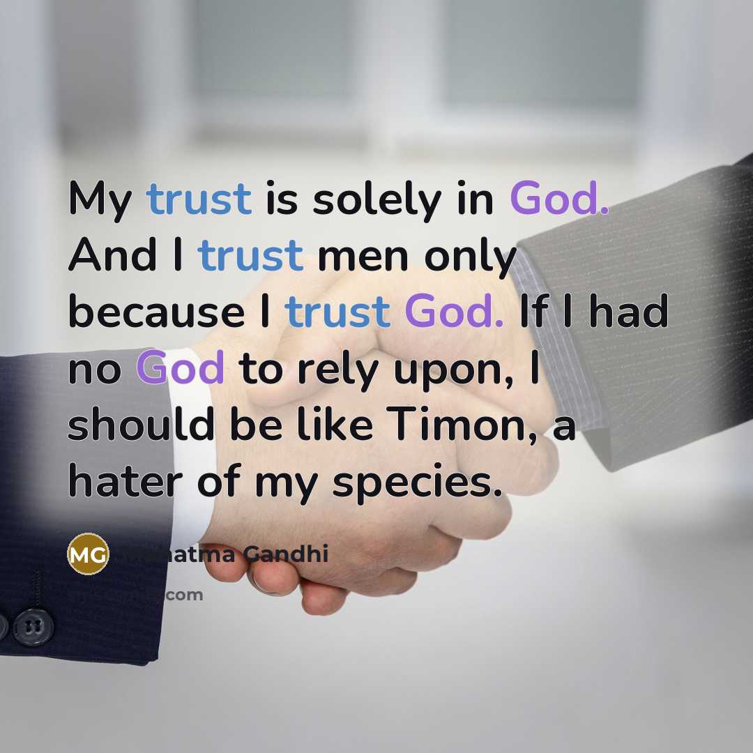“My trust is solely in God. And I trust men only because I trust God. If I had no God to rely upon, I should be like Timon, a hater of my species.” quote by Mahatma Gandhi