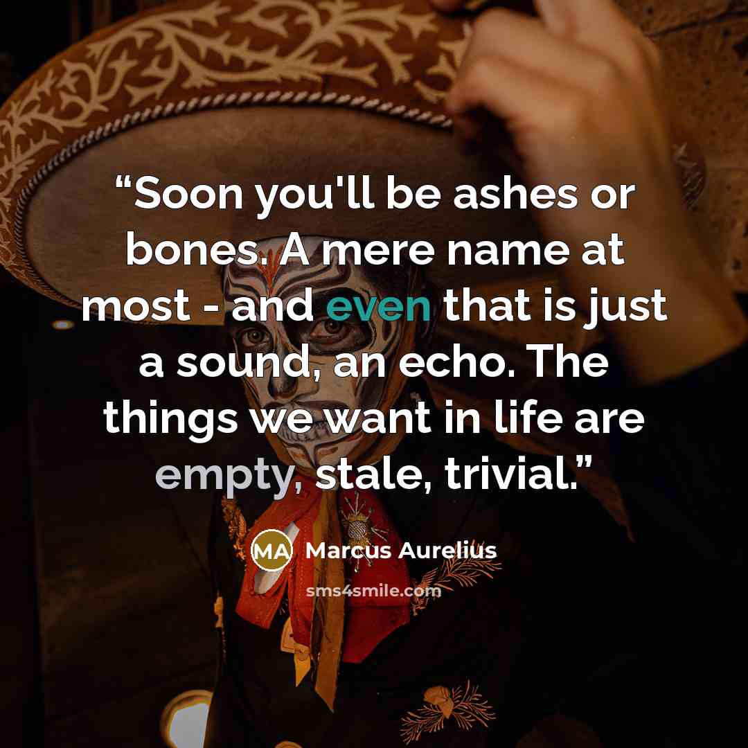 “Soon you'll be ashes or bones. A mere name at most - and even that is just a sound, an echo. The things we want in life are empty, stale, trivial.” quote by Marcus Aurelius
