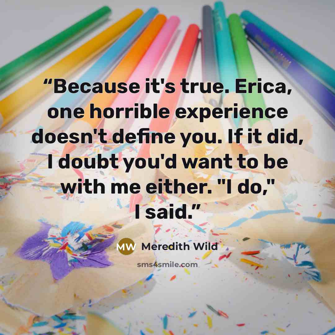 “Because it's true. Erica, one horrible experience doesn't define you. If it did, I doubt you'd want to be with me either. "I do," I said.” quote by Meredith Wild