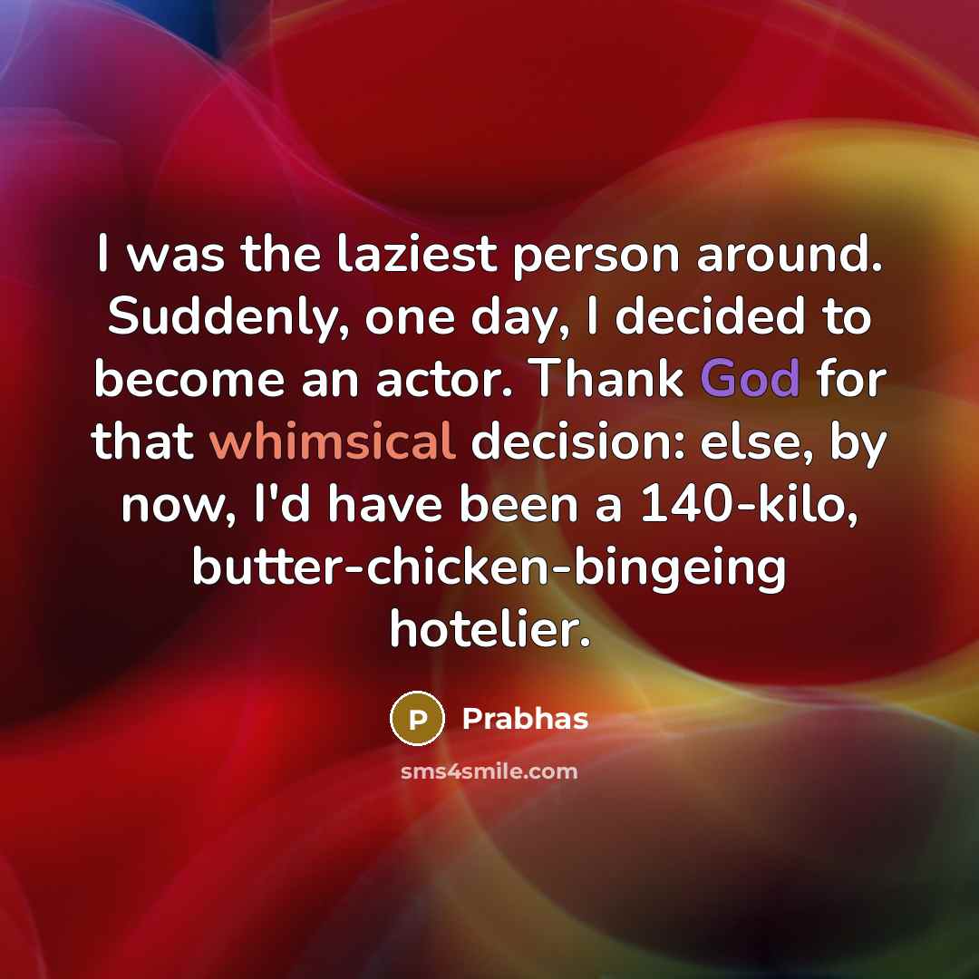 “I was the laziest person around. Suddenly, one day, I decided to become an actor. Thank God for that whimsical decision: else, by now, I'd have been a 140-kilo, butter-chicken-bingeing hotelier.” quote by Prabhas