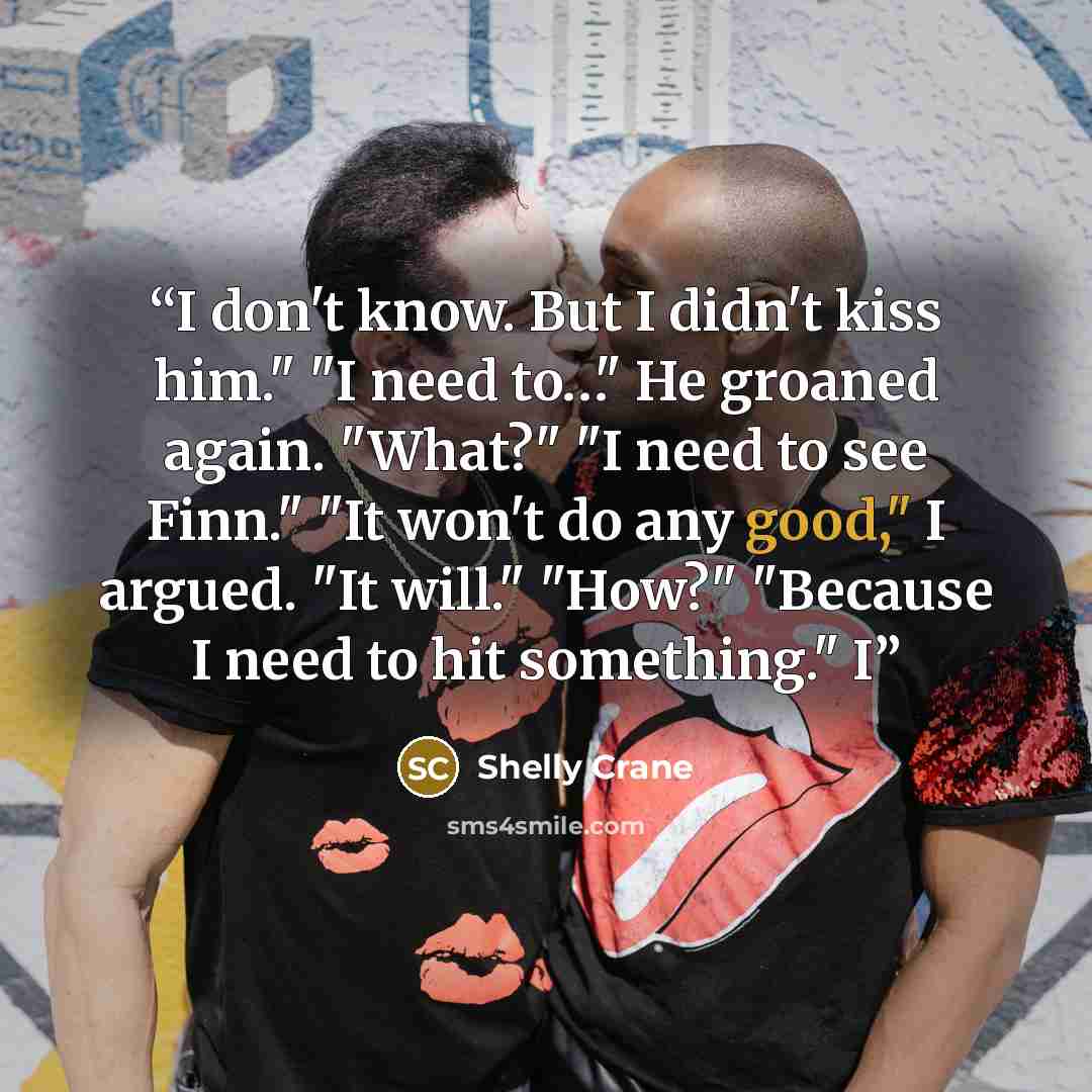 “I don't know. But I didn't kiss him." "I need to…" He groaned again. "What?" "I need to see Finn." "It won't do any good," I argued. "It will." "How?" "Because I need to hit something." I” quote by Shelly Crane