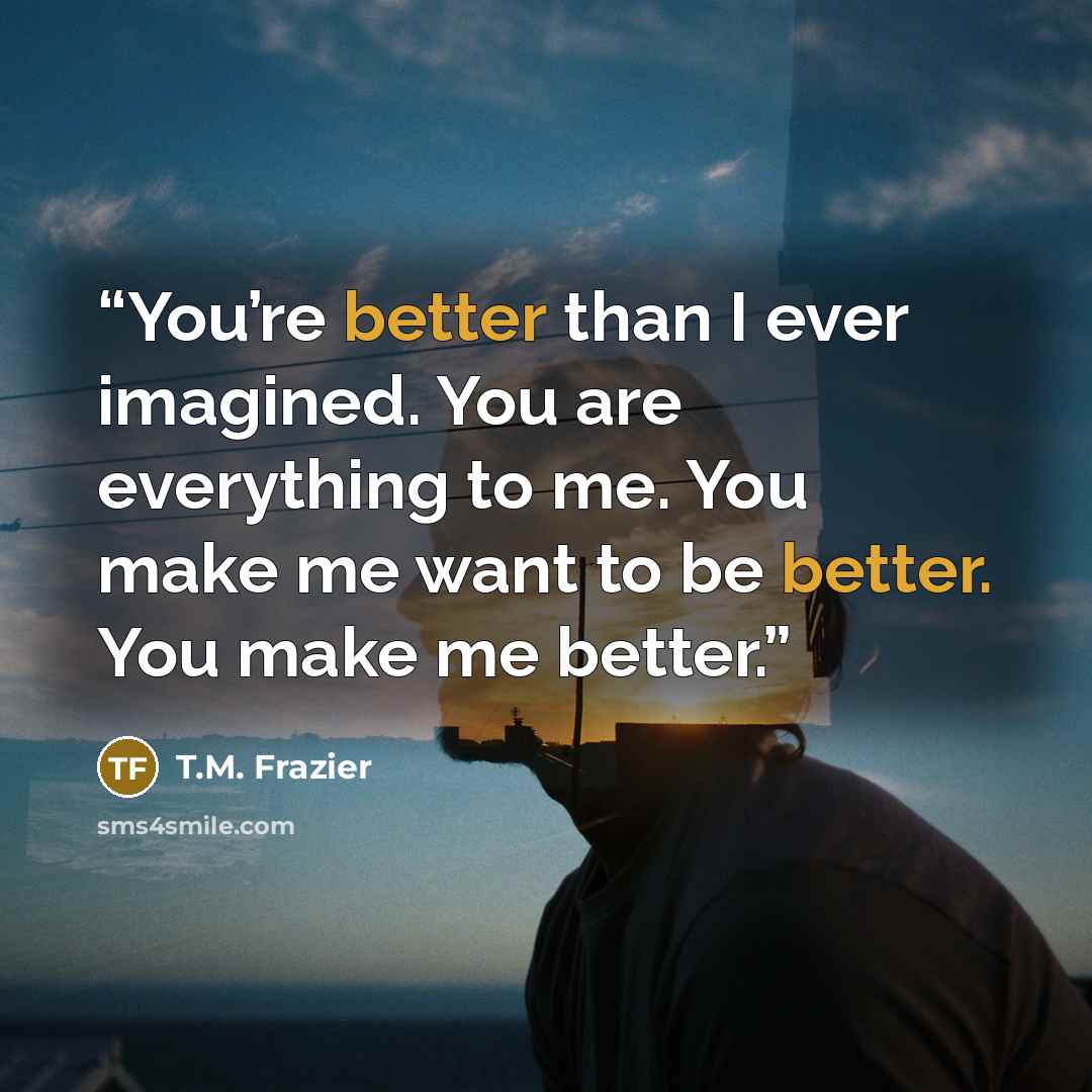 “You’re better than I ever imagined. You are everything to me. You make me want to be better. You make me better.” quote by T.M. Frazier