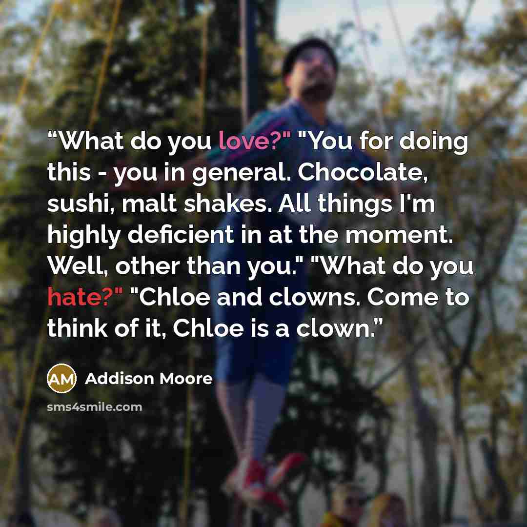 “What do you love?" "You for doing this - you in general. Chocolate, sushi, malt shakes. All things I'm highly deficient in at the moment. Well, other than you." "What do you hate?" "Chloe and clowns. Come to think of it, Chloe is a clown.” quote by Addison Moore