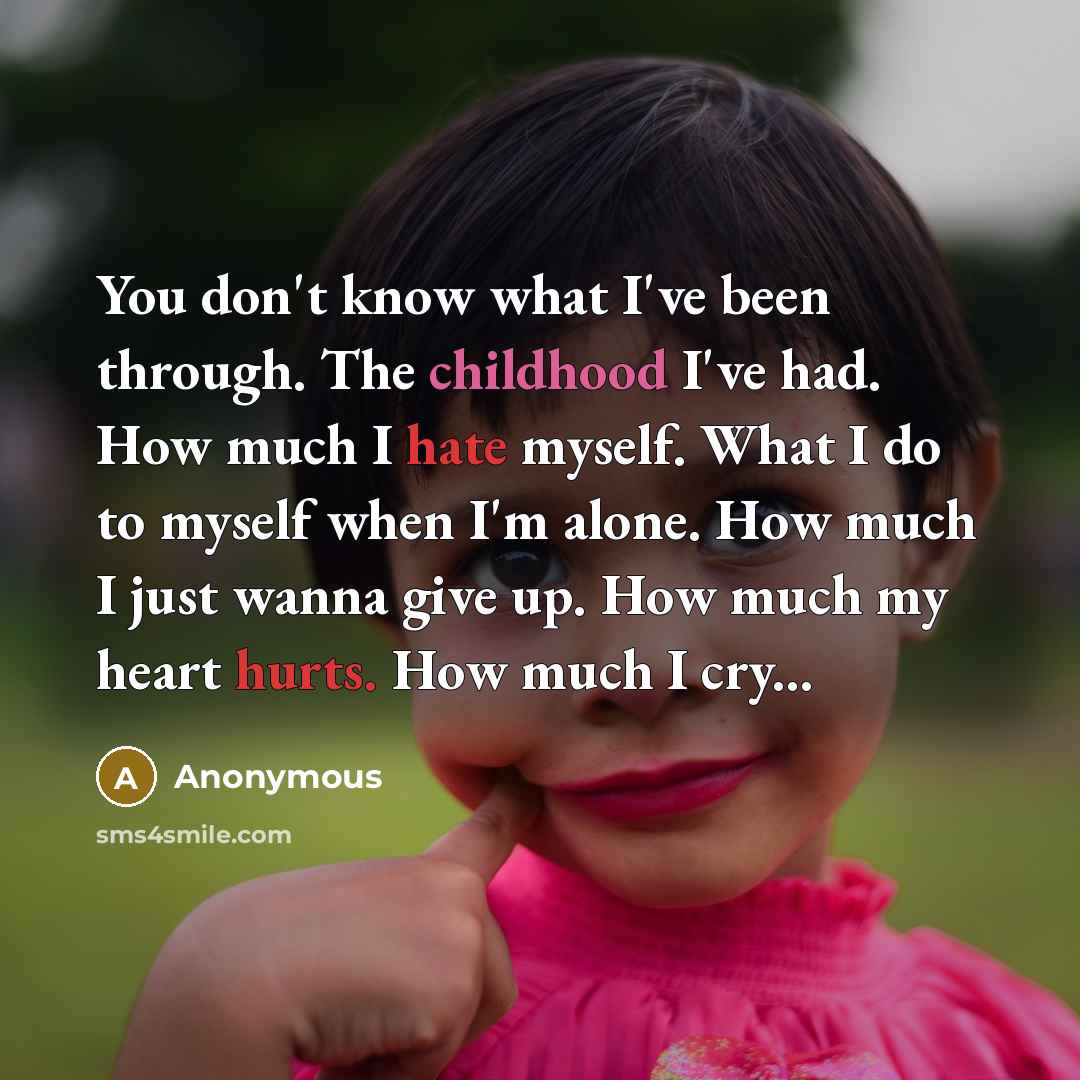 “You don't know what I've been through. The childhood I've had. How much I hate myself. What I do to myself when I'm alone. How much I just wanna give up. How much my heart hurts. How much I cry...” quote by Anonymous