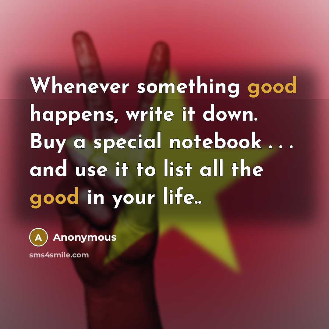 “Whenever something good happens, write it down. Buy a special notebook . . . and use it to list all the good in your life..” quote by Anonymous