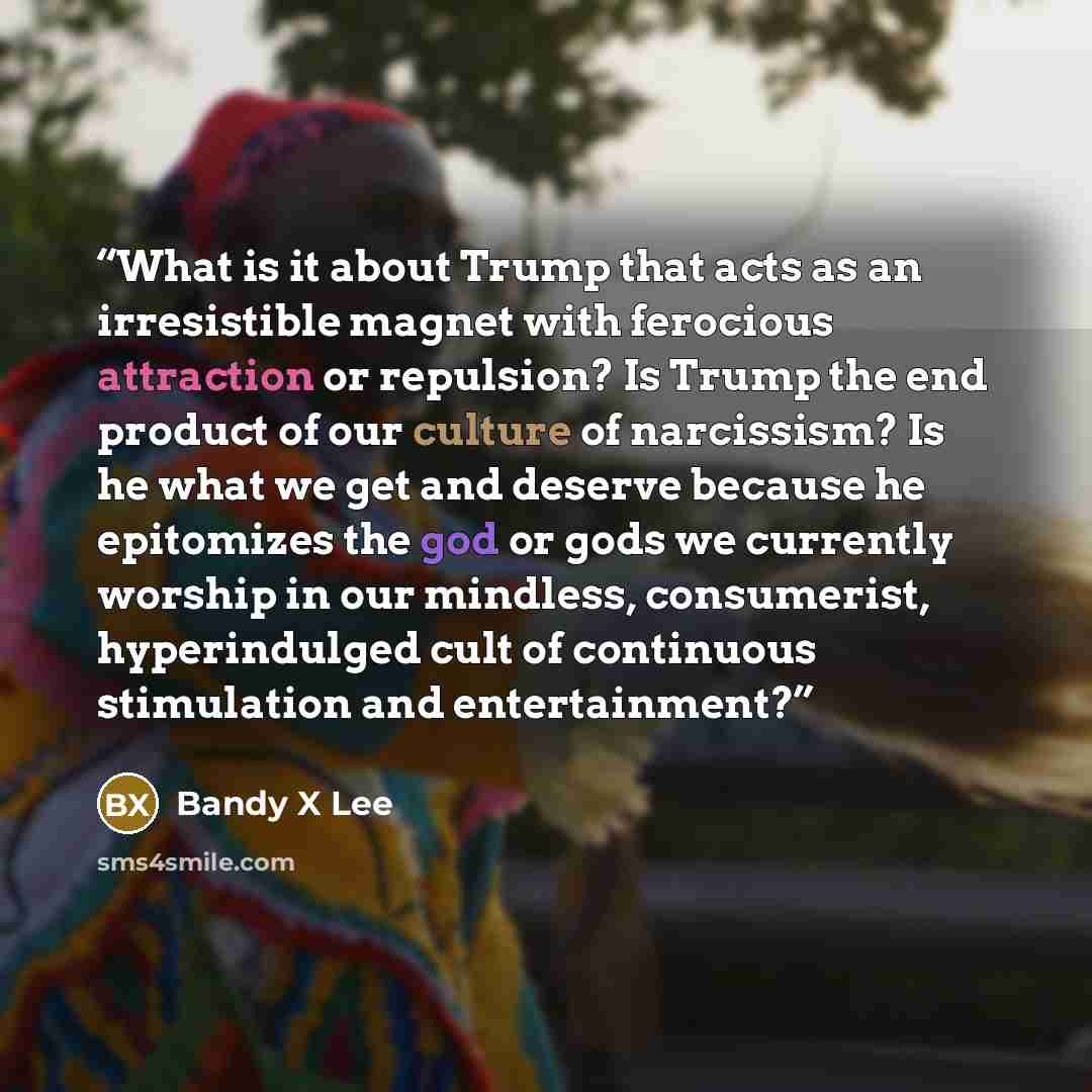 “What is it about Trump that acts as an irresistible magnet with ferocious attraction or repulsion? Is Trump the end product of our culture of narcissism? Is he what we get and deserve because he epitomizes the god or gods we currently worship in our mindless, consumerist, hyperindulged cult of…” quote by Bandy X Lee