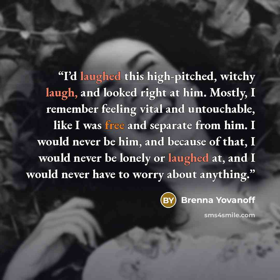 “I’d laughed this high-pitched, witchy laugh, and looked right at him. Mostly, I remember feeling vital and untouchable, like I was free and separate from him. I would never be him, and because of that, I would never be lonely or laughed at, and I would never have to worry about anything.” quote by Brenna Yovanoff