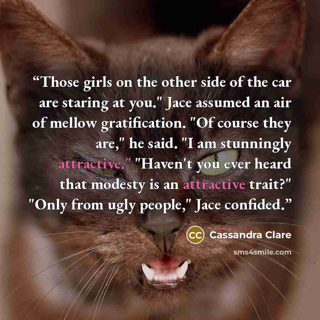“Those girls on the other side of the car are staring at you." Jace assumed an air of mellow gratification. "Of course they are," he said. "I am stunningly attractive." "Haven't you ever heard that modesty is an attractive trait?" "Only from ugly people," Jace confided.” quote by Cassandra Clare
