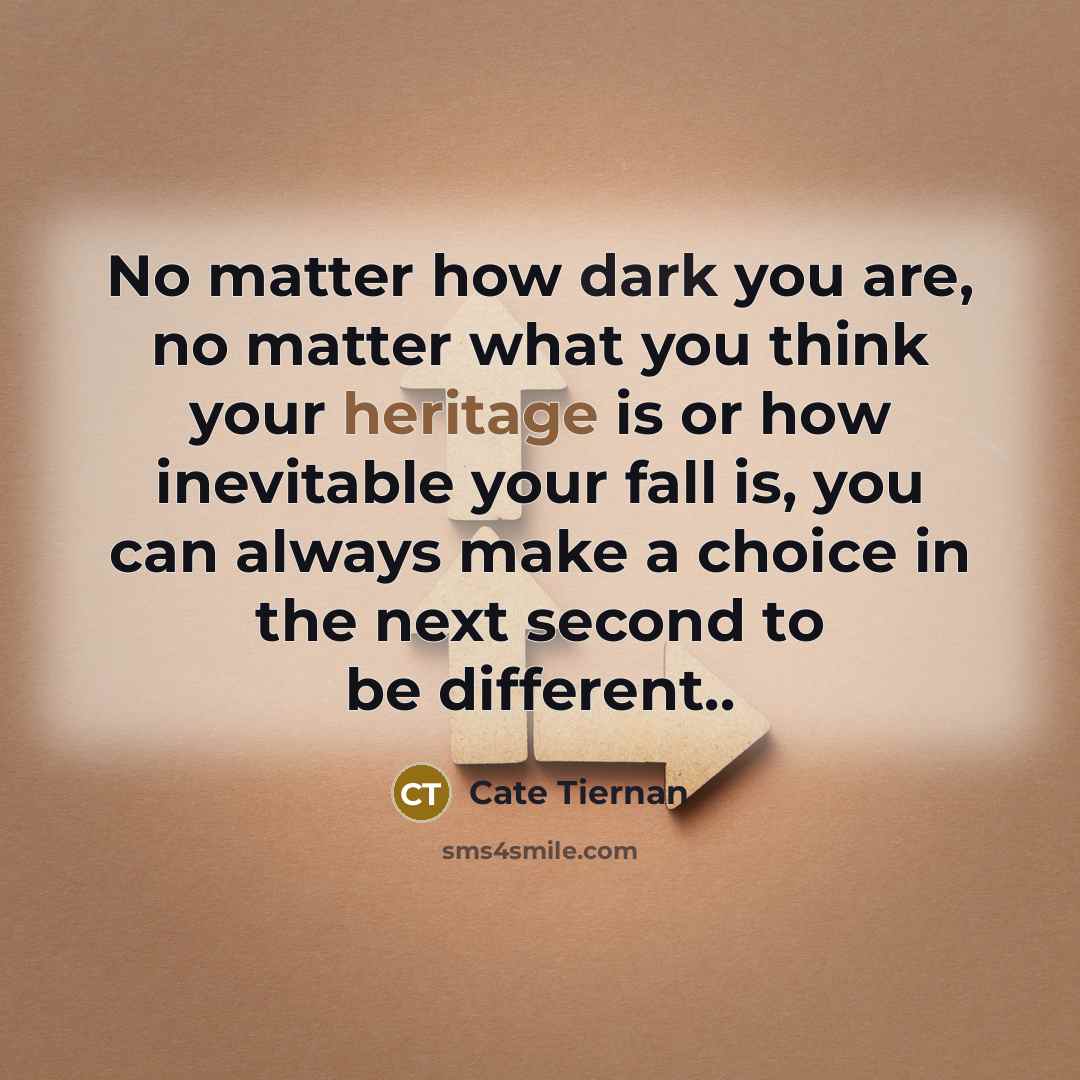 “No matter how dark you are, no matter what you think your heritage is or how inevitable your fall is, you can always make a choice in the next second to be different..” quote by Cate Tiernan