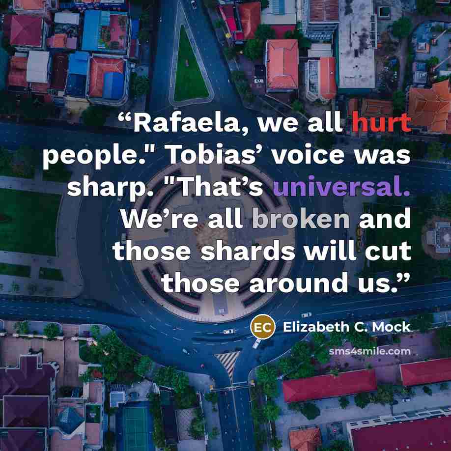 “Rafaela, we all hurt people." Tobias’ voice was sharp. "That’s universal. We’re all broken and those shards will cut those around us.” quote by Elizabeth C. Mock