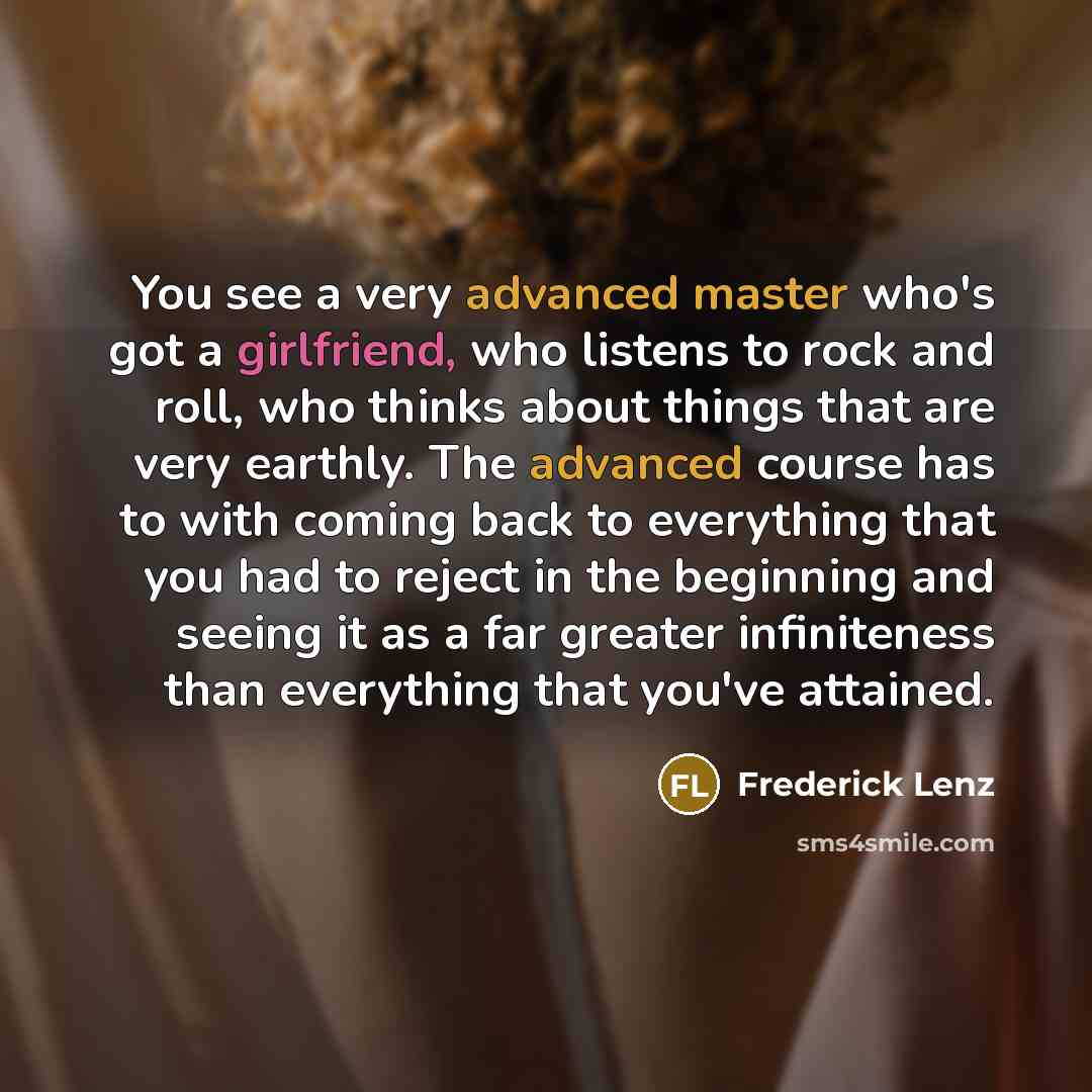 “You see a very advanced master who's got a girlfriend, who listens to rock and roll, who thinks about things that are very earthly. The advanced course has to with coming back to everything that you had to reject in the beginning and seeing it as a far greater infiniteness than everything that…” quote by Frederick Lenz