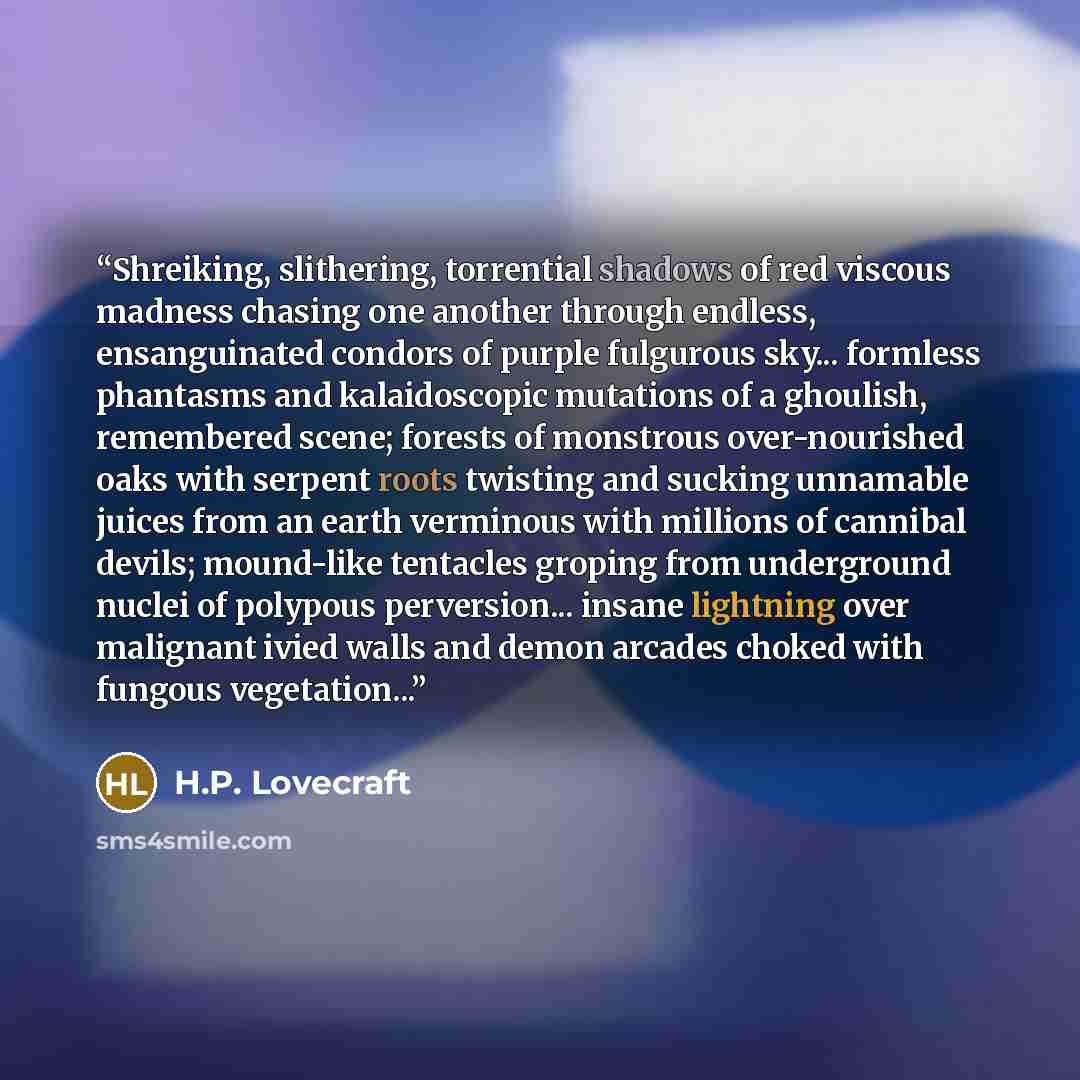 “Shreiking, slithering, torrential shadows of red viscous madness chasing one another through endless, ensanguinated condors of purple fulgurous sky... formless phantasms and kalaidoscopic mutations of a ghoulish, remembered scene; forests of monstrous over-nourished oaks with serpent roots…” quote by H.P. Lovecraft