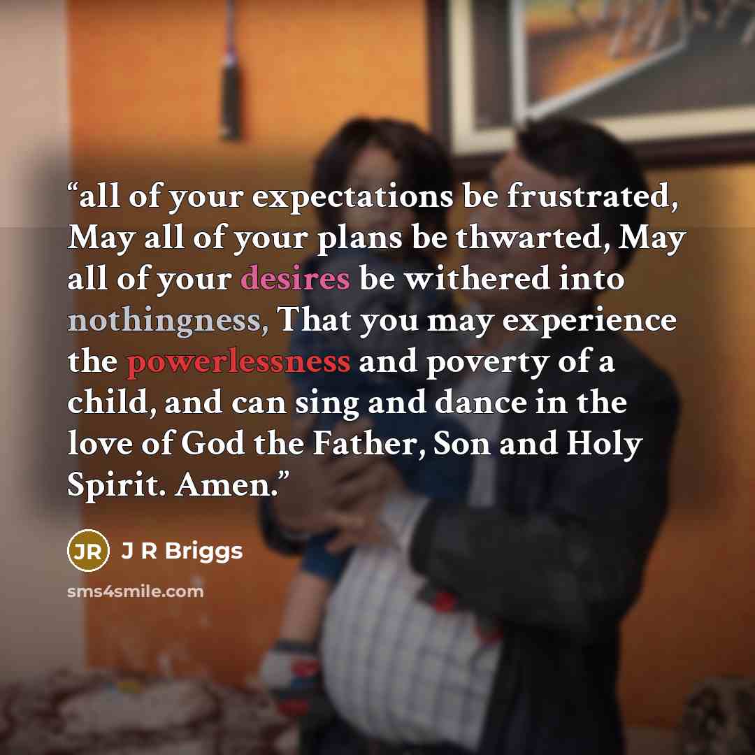 “all of your expectations be frustrated, May all of your plans be thwarted, May all of your desires be withered into nothingness, That you may experience the powerlessness and poverty of a child, and can sing and dance in the love of God the Father, Son and Holy Spirit. Amen.” quote by J R Briggs