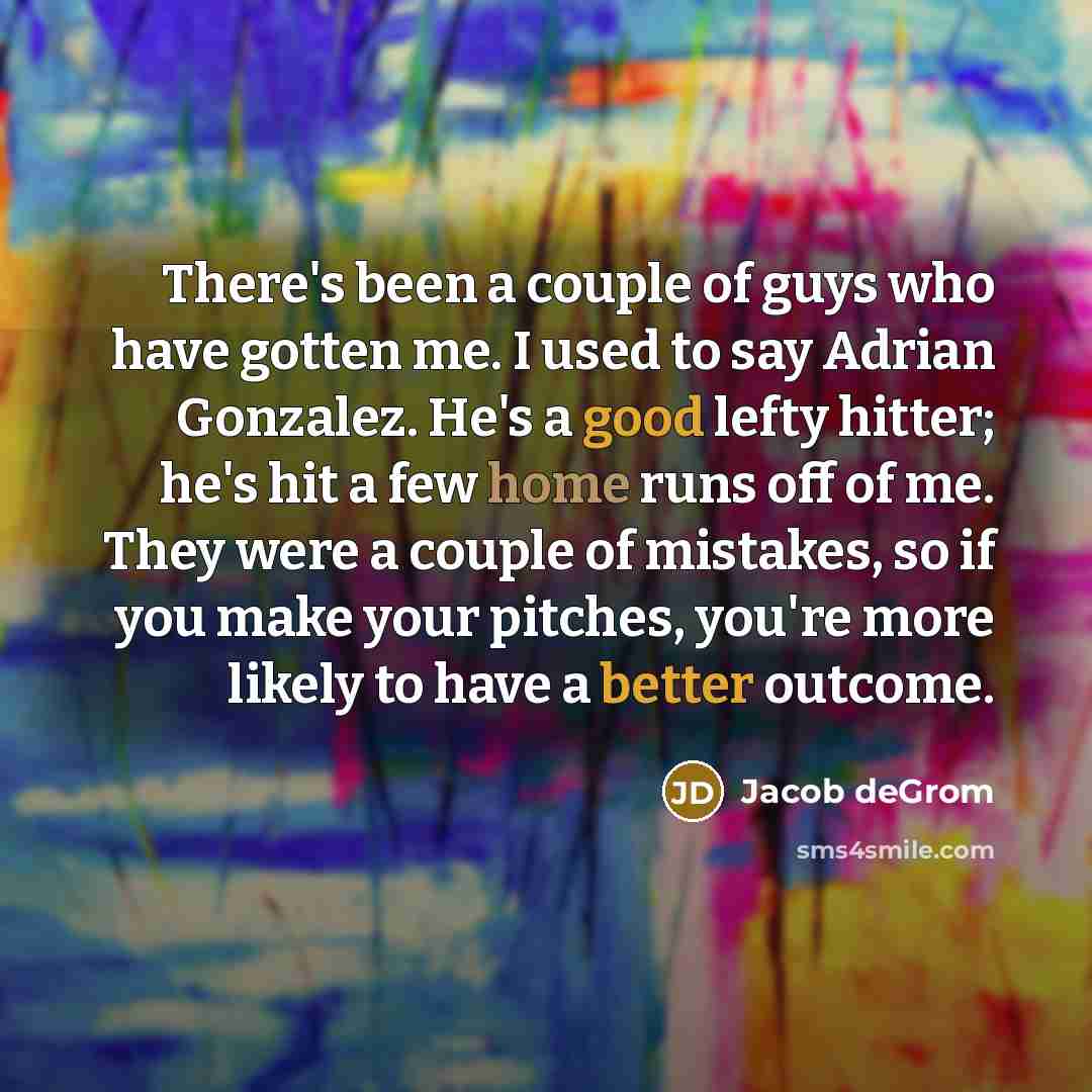 “There's been a couple of guys who have gotten me. I used to say Adrian Gonzalez. He's a good lefty hitter; he's hit a few home runs off of me. They were a couple of mistakes, so if you make your pitches, you're more likely to have a better outcome.” quote by Jacob deGrom