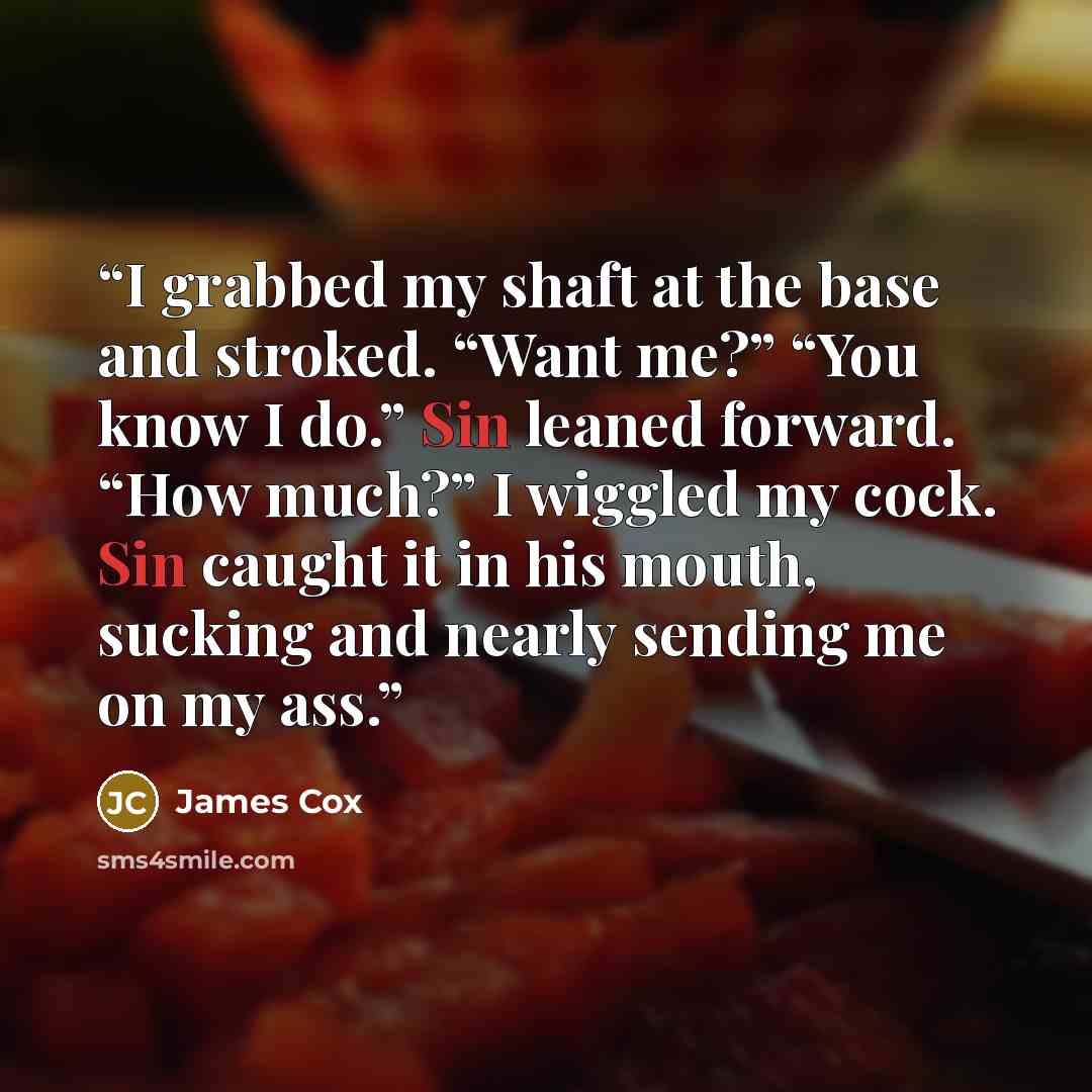 “I grabbed my shaft at the base and stroked. “Want me?” “You know I do.” Sin leaned forward. “How much?” I wiggled my cock. Sin caught it in his mouth, sucking and nearly sending me on my ass.” quote by James Cox