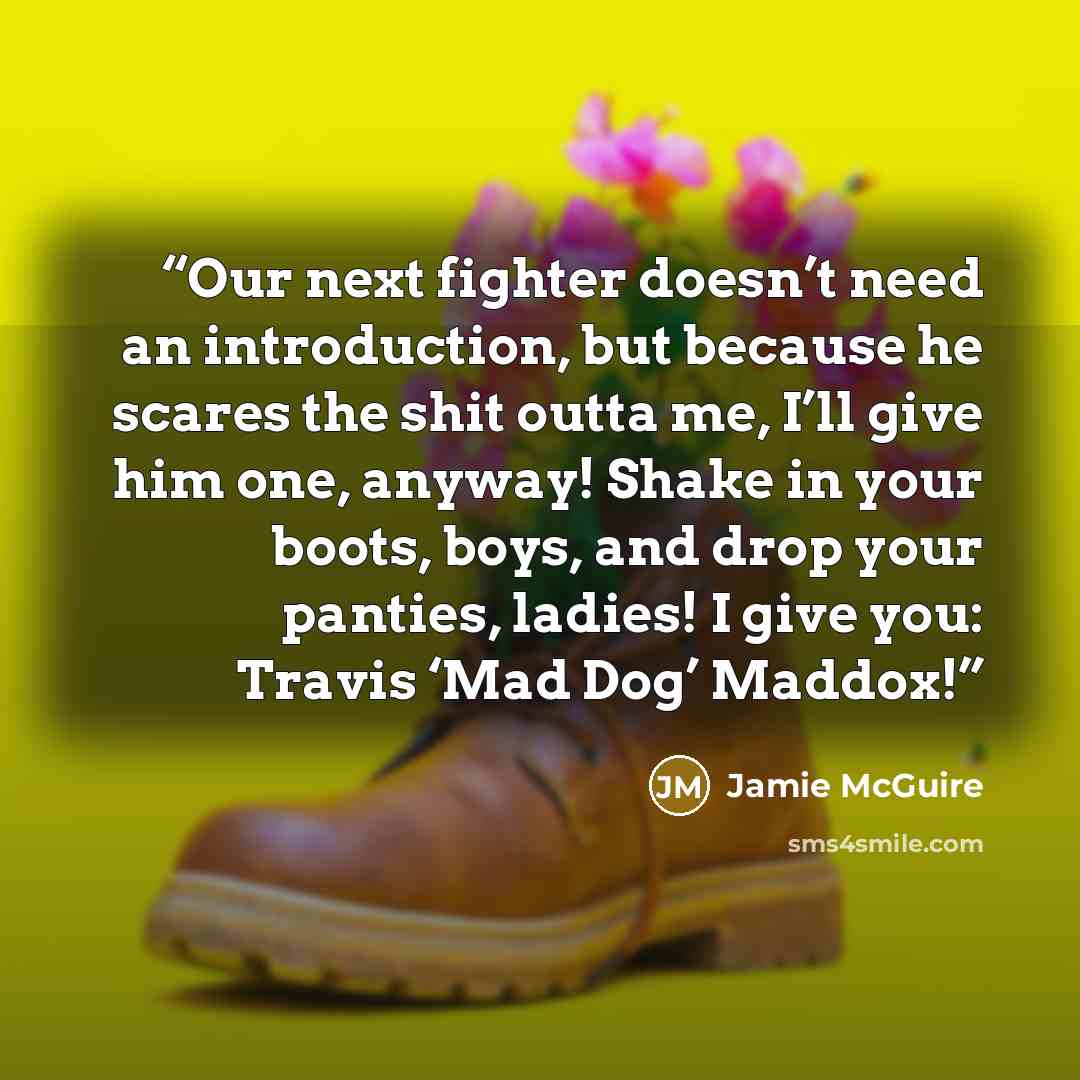 “Our next fighter doesn’t need an introduction, but because he scares the shit outta me, I’ll give him one, anyway! Shake in your boots, boys, and drop your panties, ladies! I give you: Travis ‘Mad Dog’ Maddox!” quote by Jamie McGuire