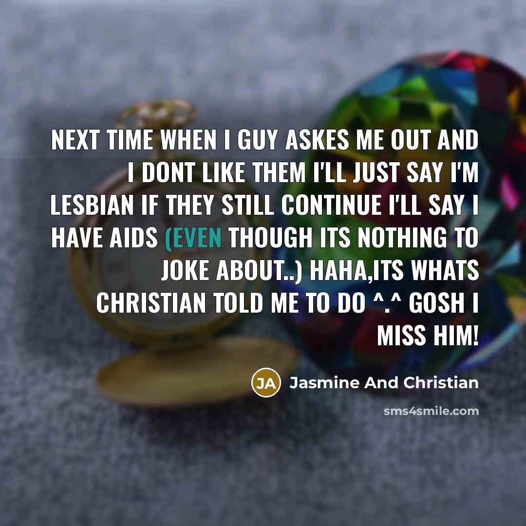 “Next time when I guy askes me out and I dont like them I'll just say I'm lesbian if they still continue I'll say I have aids (Even though its nothing to joke about..) Haha,Its whats Christian told me to do ^.^ Gosh I miss him!” quote by Jasmine And Christian