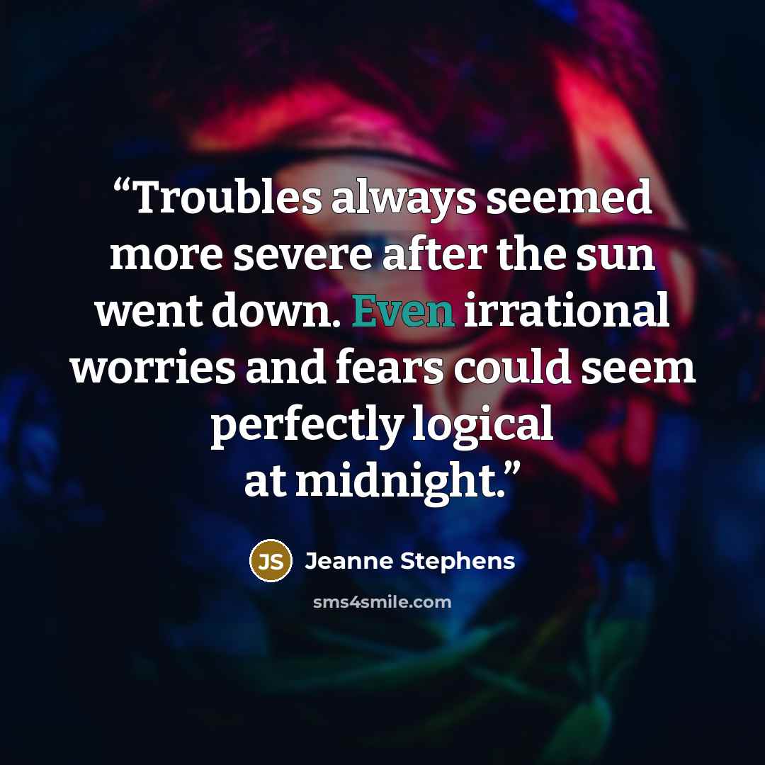 “Troubles always seemed more severe after the sun went down. Even irrational worries and fears could seem perfectly logical at midnight.” quote by Jeanne Stephens