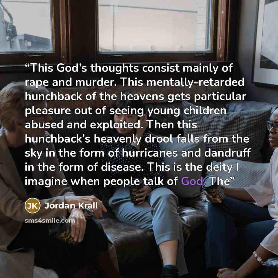 “This God’s thoughts consist mainly of rape and murder. This mentally-retarded hunchback of the heavens gets particular pleasure out of seeing young children abused and exploited. Then this hunchback’s heavenly drool falls from the sky in the form of hurricanes and dandruff in the form of disease…” quote by Jordan Krall