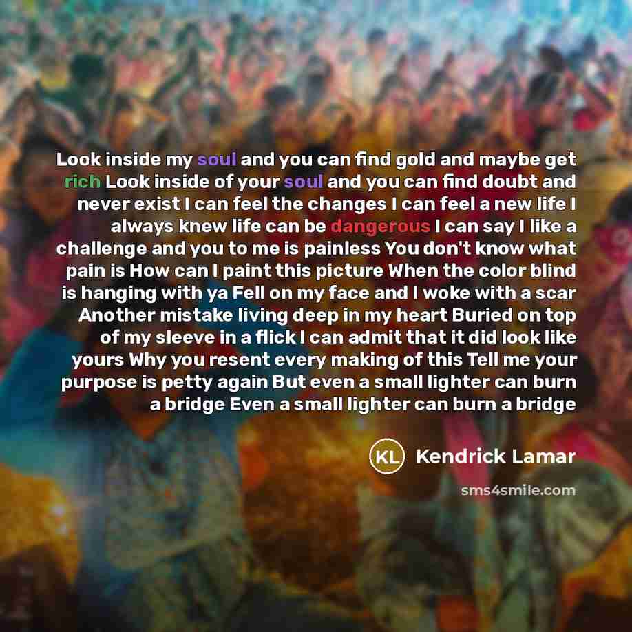 “Look inside my soul and you can find gold and maybe get rich Look inside of your soul and you can find doubt and never exist I can feel the changes I can feel a new life I always knew life can be dangerous I can say I like a challenge and you to me is painless You don't know what pain is How can I…” quote by Kendrick Lamar