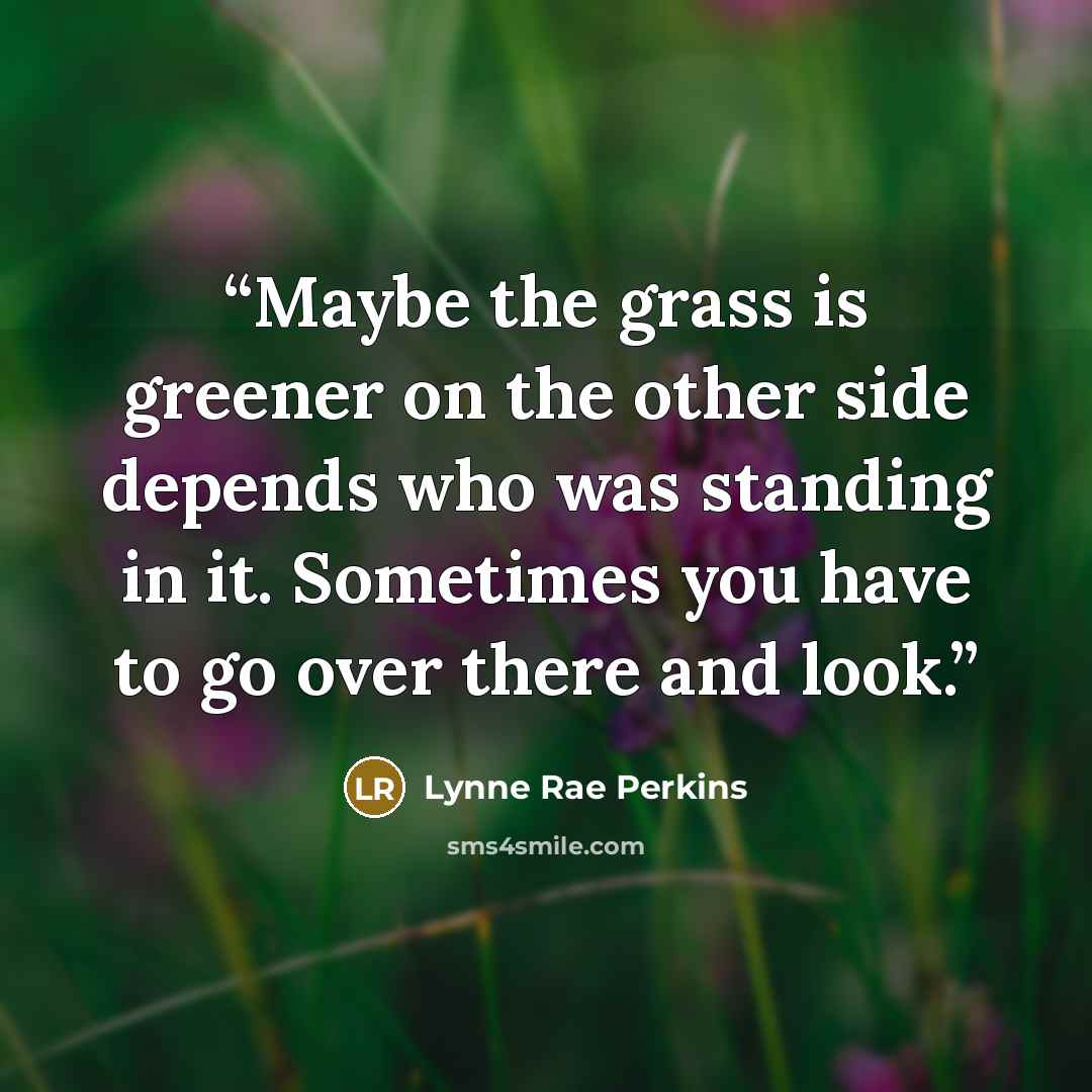 “Maybe the grass is greener on the other side depends who was standing in it. Sometimes you have to go over there and look.” quote by Lynne Rae Perkins